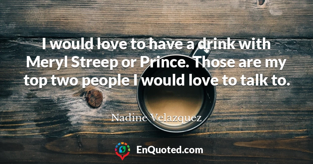I would love to have a drink with Meryl Streep or Prince. Those are my top two people I would love to talk to.