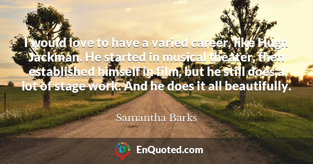 I would love to have a varied career, like Hugh Jackman. He started in musical theater, then established himself in film, but he still does a lot of stage work. And he does it all beautifully.