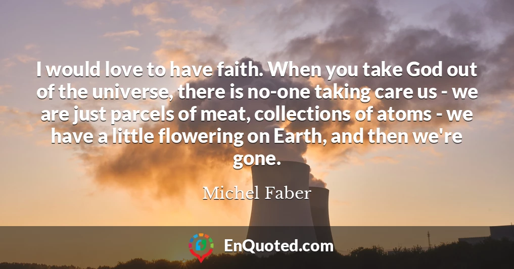 I would love to have faith. When you take God out of the universe, there is no-one taking care us - we are just parcels of meat, collections of atoms - we have a little flowering on Earth, and then we're gone.