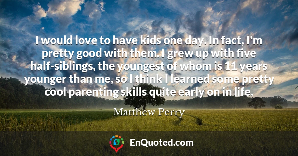 I would love to have kids one day. In fact, I'm pretty good with them. I grew up with five half-siblings, the youngest of whom is 11 years younger than me, so I think I learned some pretty cool parenting skills quite early on in life.