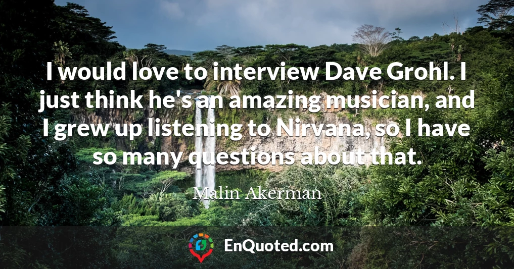 I would love to interview Dave Grohl. I just think he's an amazing musician, and I grew up listening to Nirvana, so I have so many questions about that.