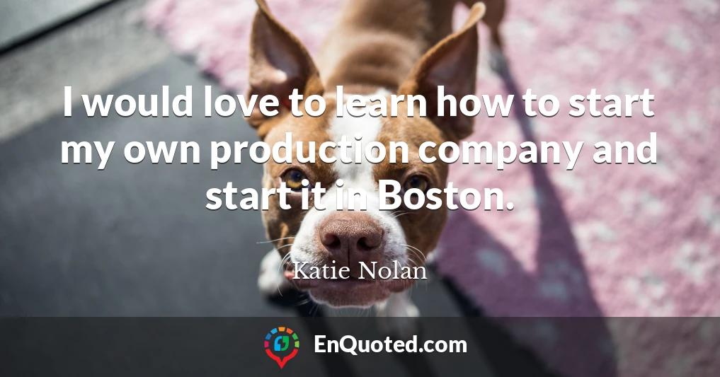 I would love to learn how to start my own production company and start it in Boston.