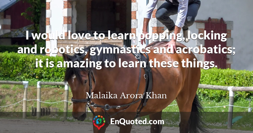 I would love to learn popping, locking and robotics, gymnastics and acrobatics; it is amazing to learn these things.