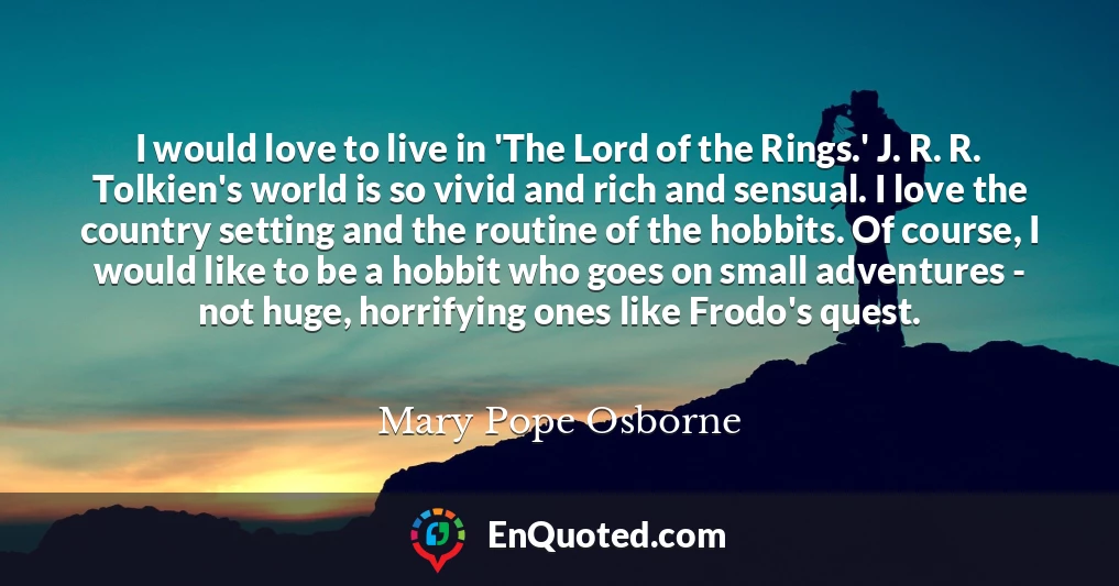 I would love to live in 'The Lord of the Rings.' J. R. R. Tolkien's world is so vivid and rich and sensual. I love the country setting and the routine of the hobbits. Of course, I would like to be a hobbit who goes on small adventures - not huge, horrifying ones like Frodo's quest.