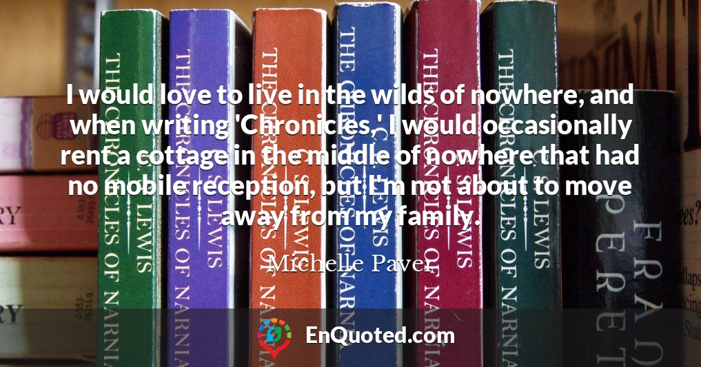 I would love to live in the wilds of nowhere, and when writing 'Chronicles,' I would occasionally rent a cottage in the middle of nowhere that had no mobile reception, but I'm not about to move away from my family.