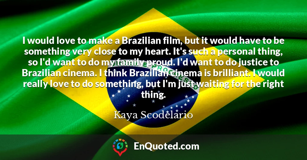 I would love to make a Brazilian film, but it would have to be something very close to my heart. It's such a personal thing, so I'd want to do my family proud. I'd want to do justice to Brazilian cinema. I think Brazilian cinema is brilliant. I would really love to do something, but I'm just waiting for the right thing.