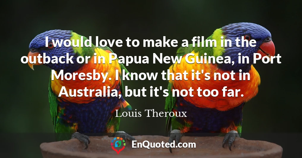 I would love to make a film in the outback or in Papua New Guinea, in Port Moresby. I know that it's not in Australia, but it's not too far.