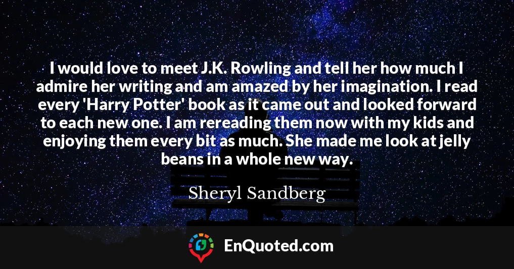 I would love to meet J.K. Rowling and tell her how much I admire her writing and am amazed by her imagination. I read every 'Harry Potter' book as it came out and looked forward to each new one. I am rereading them now with my kids and enjoying them every bit as much. She made me look at jelly beans in a whole new way.