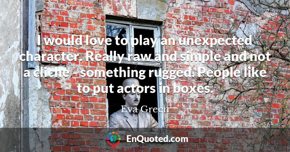 I would love to play an unexpected character. Really raw and simple and not a cliche - something rugged. People like to put actors in boxes.