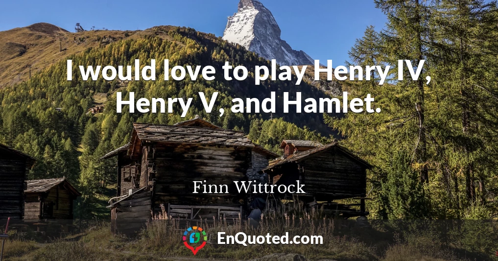 I would love to play Henry IV, Henry V, and Hamlet.
