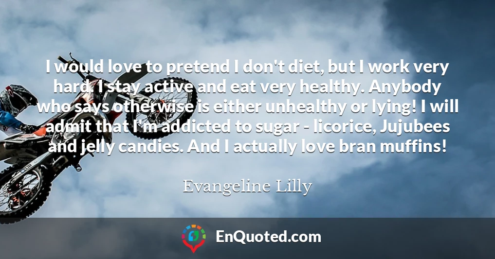 I would love to pretend I don't diet, but I work very hard. I stay active and eat very healthy. Anybody who says otherwise is either unhealthy or lying! I will admit that I'm addicted to sugar - licorice, Jujubees and jelly candies. And I actually love bran muffins!