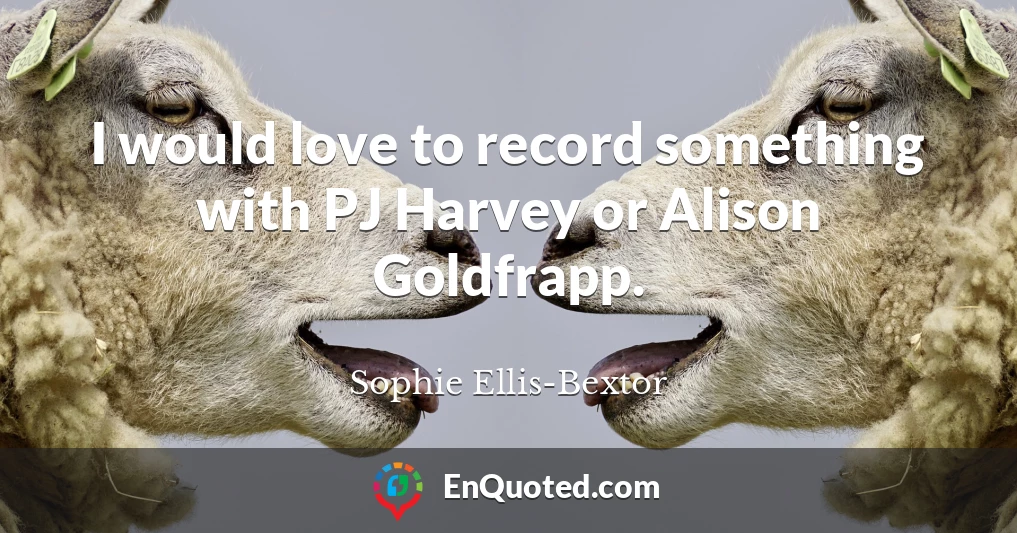 I would love to record something with PJ Harvey or Alison Goldfrapp.