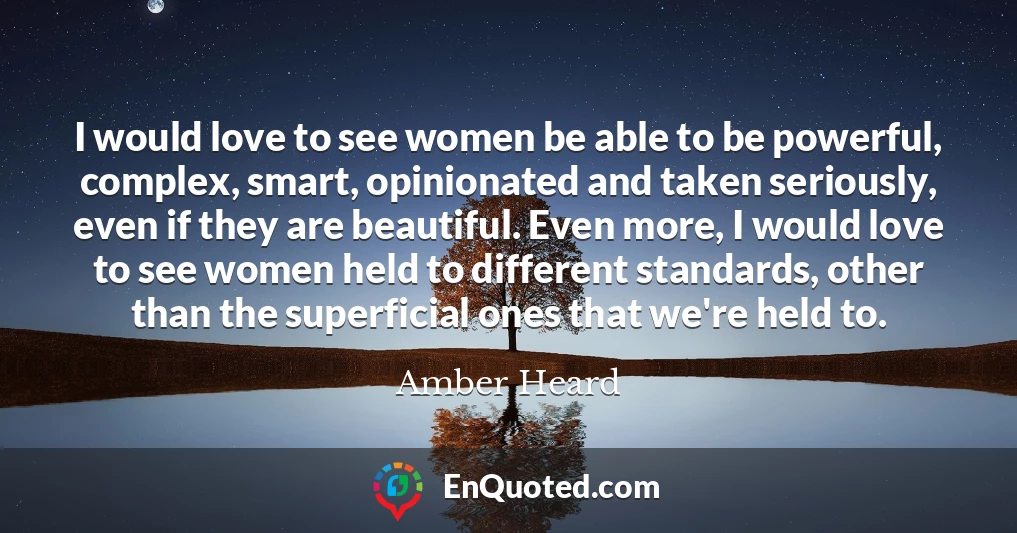 I would love to see women be able to be powerful, complex, smart, opinionated and taken seriously, even if they are beautiful. Even more, I would love to see women held to different standards, other than the superficial ones that we're held to.