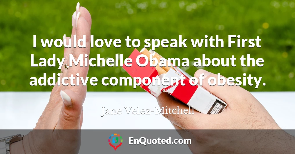 I would love to speak with First Lady Michelle Obama about the addictive component of obesity.