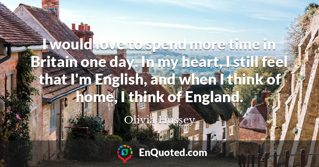 I would love to spend more time in Britain one day. In my heart, I still feel that I'm English, and when I think of home, I think of England.