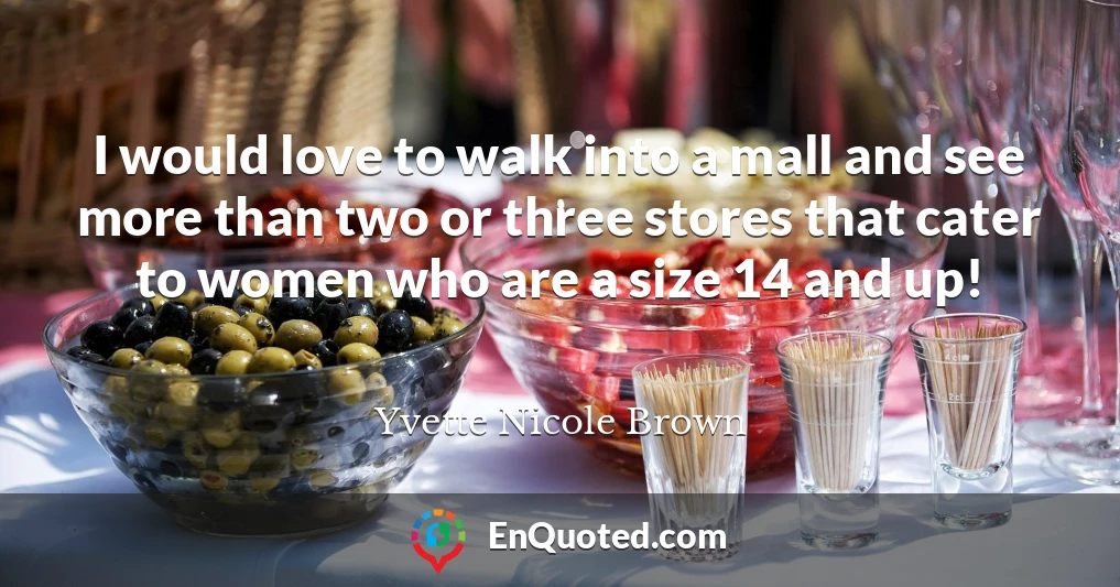 I would love to walk into a mall and see more than two or three stores that cater to women who are a size 14 and up!