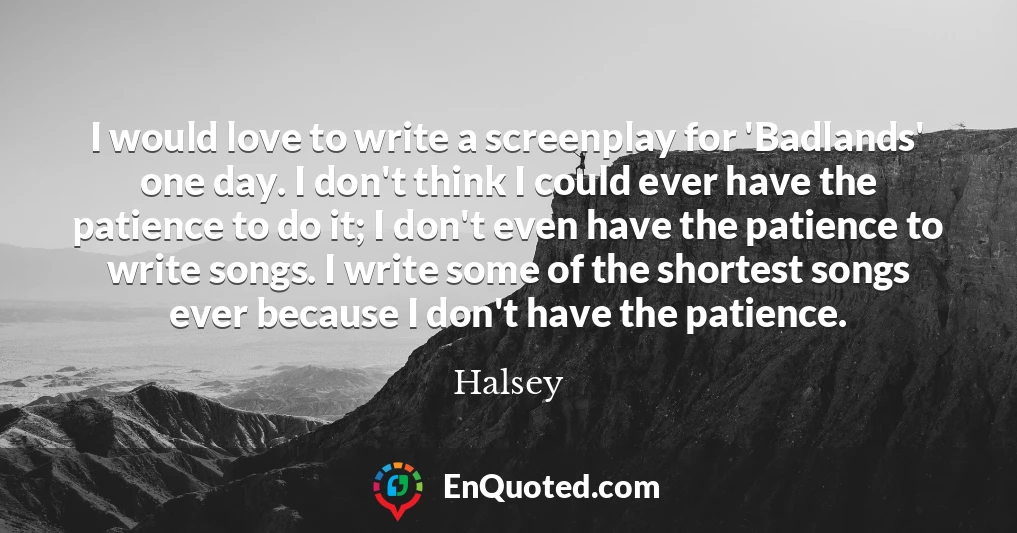 I would love to write a screenplay for 'Badlands' one day. I don't think I could ever have the patience to do it; I don't even have the patience to write songs. I write some of the shortest songs ever because I don't have the patience.