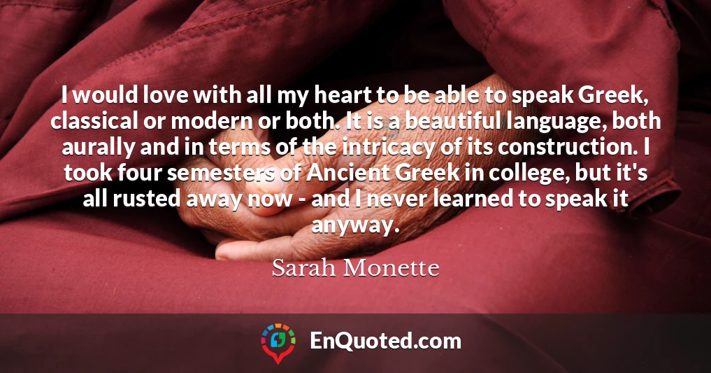 I would love with all my heart to be able to speak Greek, classical or modern or both. It is a beautiful language, both aurally and in terms of the intricacy of its construction. I took four semesters of Ancient Greek in college, but it's all rusted away now - and I never learned to speak it anyway.