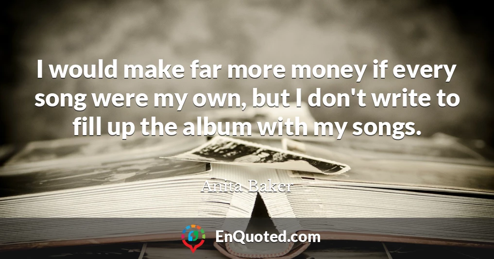 I would make far more money if every song were my own, but I don't write to fill up the album with my songs.