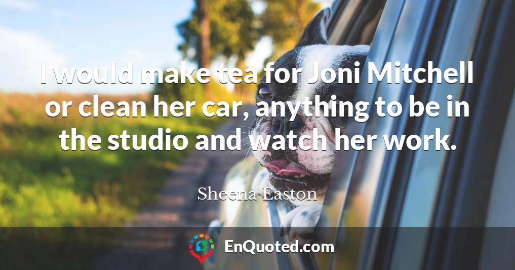 I would make tea for Joni Mitchell or clean her car, anything to be in the studio and watch her work.