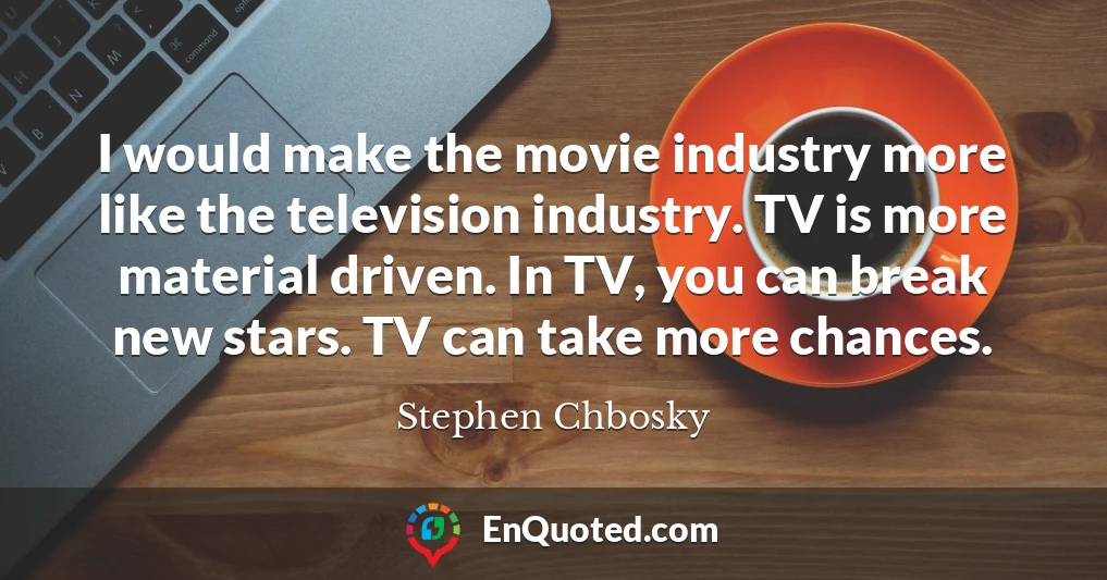 I would make the movie industry more like the television industry. TV is more material driven. In TV, you can break new stars. TV can take more chances.