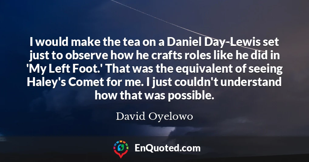 I would make the tea on a Daniel Day-Lewis set just to observe how he crafts roles like he did in 'My Left Foot.' That was the equivalent of seeing Haley's Comet for me. I just couldn't understand how that was possible.