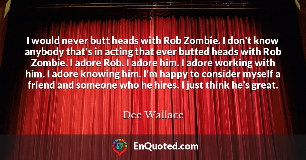 I would never butt heads with Rob Zombie. I don't know anybody that's in acting that ever butted heads with Rob Zombie. I adore Rob. I adore him. I adore working with him. I adore knowing him. I'm happy to consider myself a friend and someone who he hires. I just think he's great.