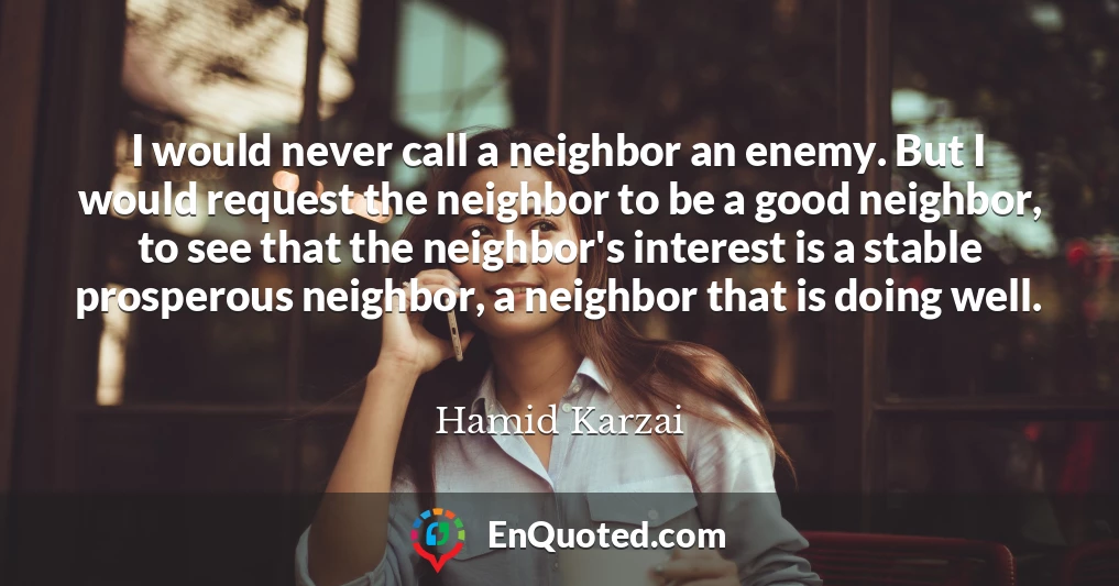 I would never call a neighbor an enemy. But I would request the neighbor to be a good neighbor, to see that the neighbor's interest is a stable prosperous neighbor, a neighbor that is doing well.