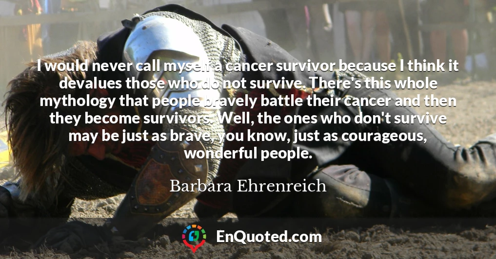I would never call myself a cancer survivor because I think it devalues those who do not survive. There's this whole mythology that people bravely battle their cancer and then they become survivors. Well, the ones who don't survive may be just as brave, you know, just as courageous, wonderful people.