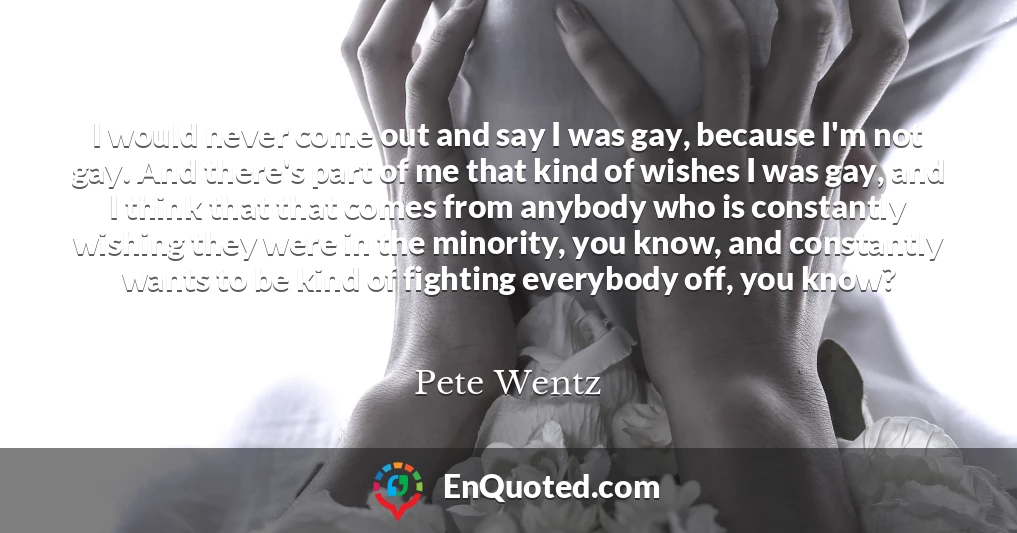 I would never come out and say I was gay, because I'm not gay. And there's part of me that kind of wishes I was gay, and I think that that comes from anybody who is constantly wishing they were in the minority, you know, and constantly wants to be kind of fighting everybody off, you know?