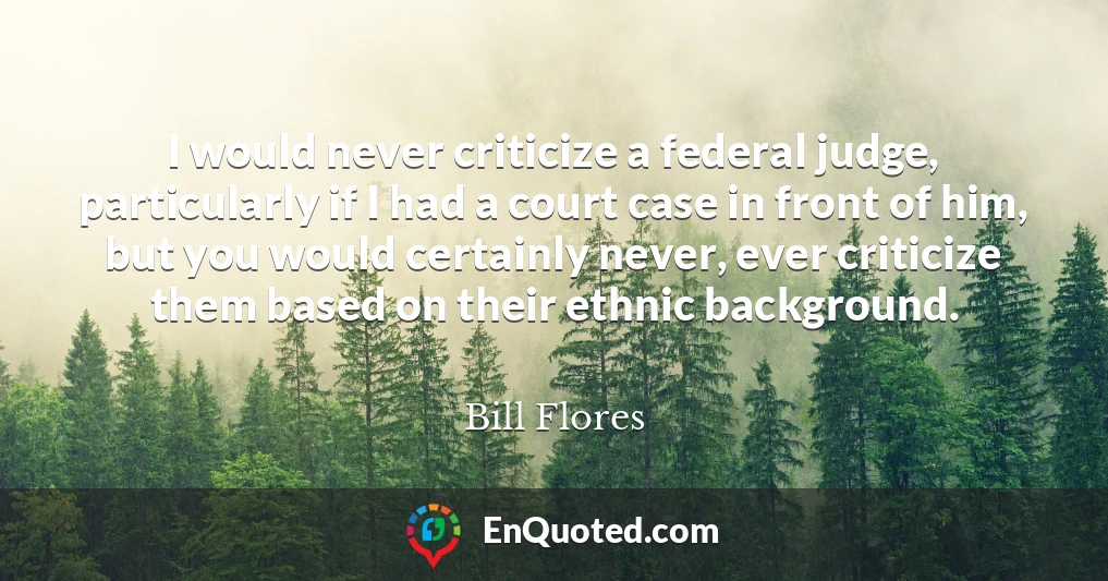 I would never criticize a federal judge, particularly if I had a court case in front of him, but you would certainly never, ever criticize them based on their ethnic background.