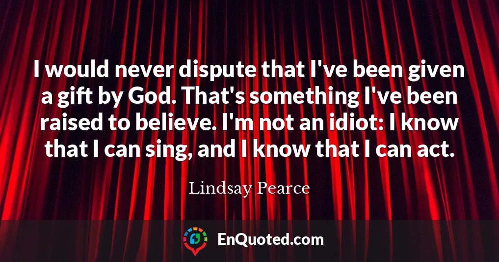 I would never dispute that I've been given a gift by God. That's something I've been raised to believe. I'm not an idiot: I know that I can sing, and I know that I can act.
