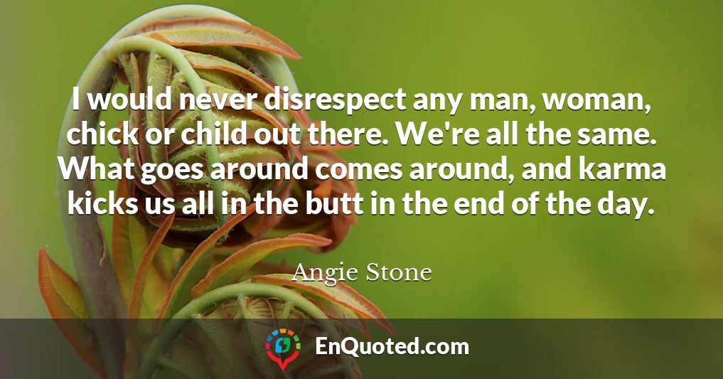 I would never disrespect any man, woman, chick or child out there. We're all the same. What goes around comes around, and karma kicks us all in the butt in the end of the day.