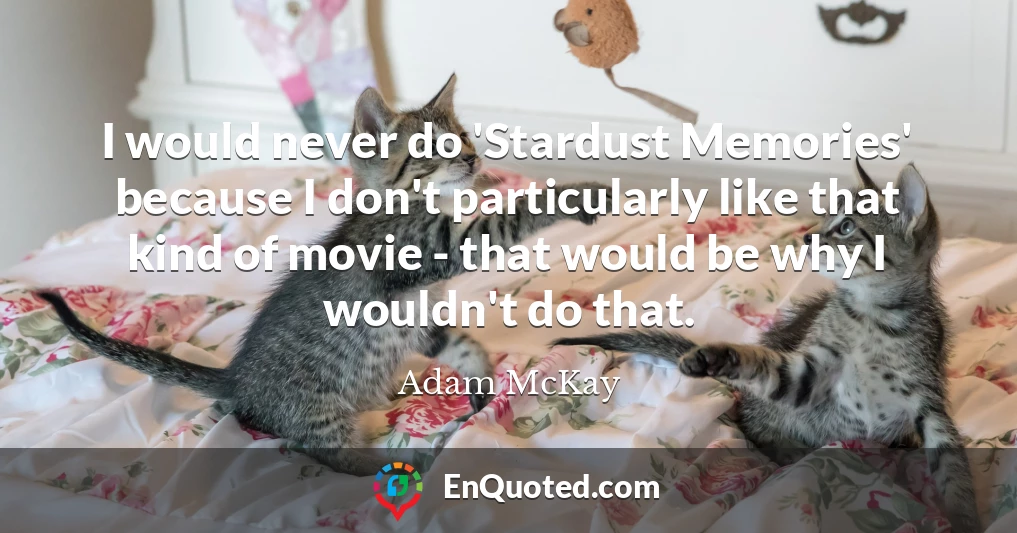 I would never do 'Stardust Memories' because I don't particularly like that kind of movie - that would be why I wouldn't do that.