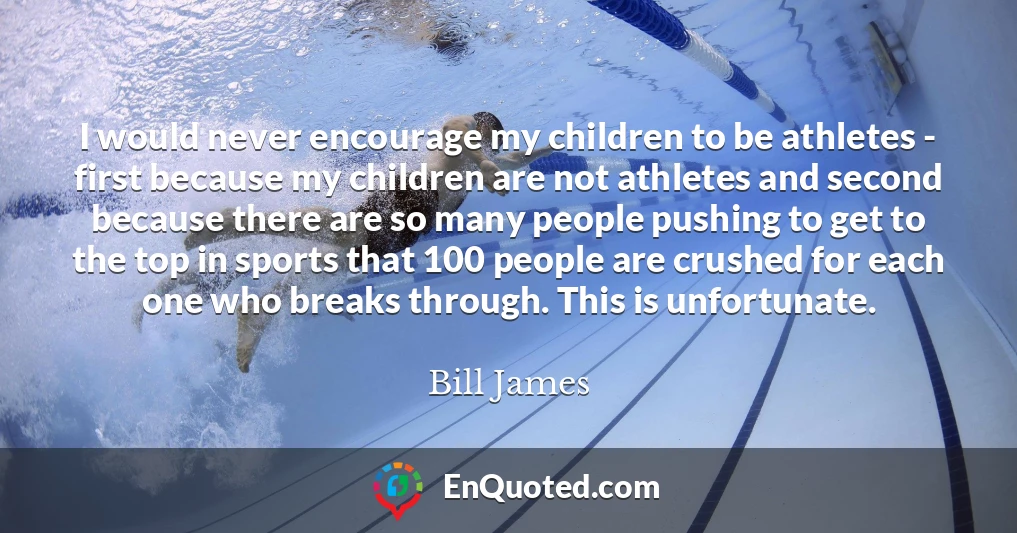 I would never encourage my children to be athletes - first because my children are not athletes and second because there are so many people pushing to get to the top in sports that 100 people are crushed for each one who breaks through. This is unfortunate.