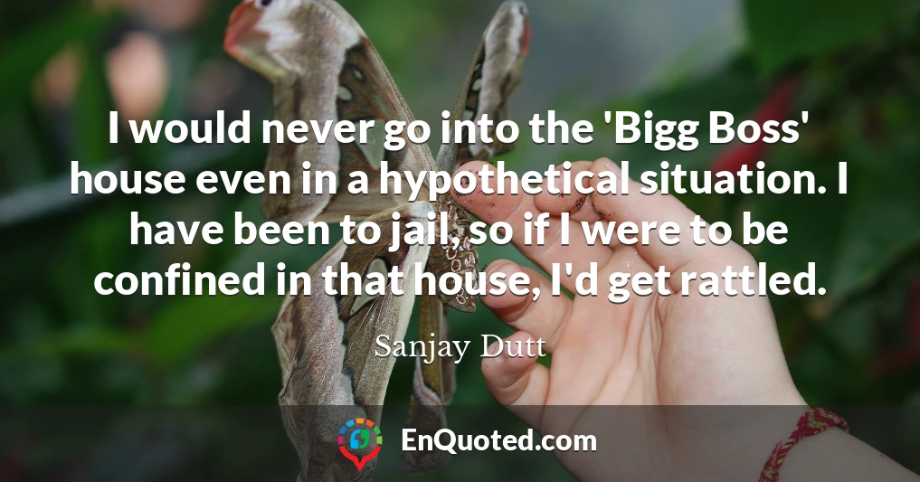 I would never go into the 'Bigg Boss' house even in a hypothetical situation. I have been to jail, so if I were to be confined in that house, I'd get rattled.