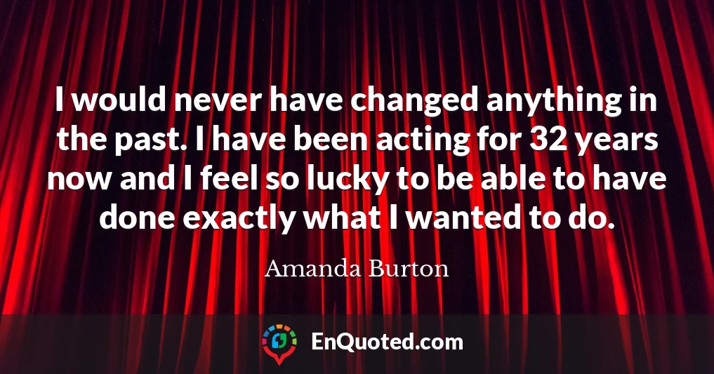 I would never have changed anything in the past. I have been acting for 32 years now and I feel so lucky to be able to have done exactly what I wanted to do.