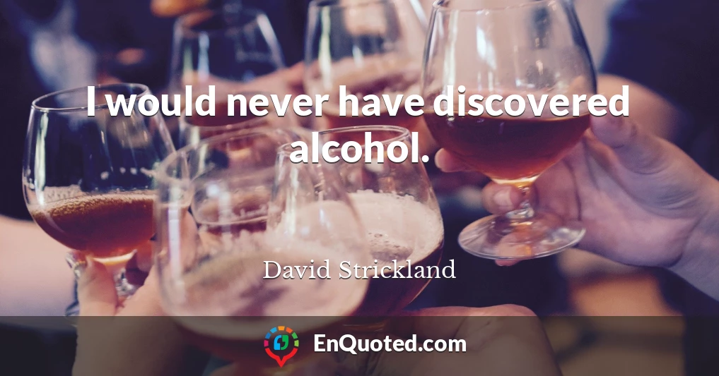 I would never have discovered alcohol.