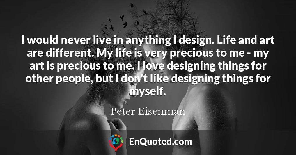 I would never live in anything I design. Life and art are different. My life is very precious to me - my art is precious to me. I love designing things for other people, but I don't like designing things for myself.