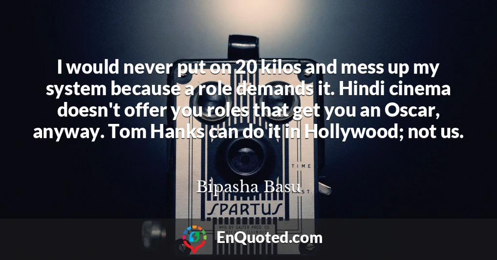 I would never put on 20 kilos and mess up my system because a role demands it. Hindi cinema doesn't offer you roles that get you an Oscar, anyway. Tom Hanks can do it in Hollywood; not us.