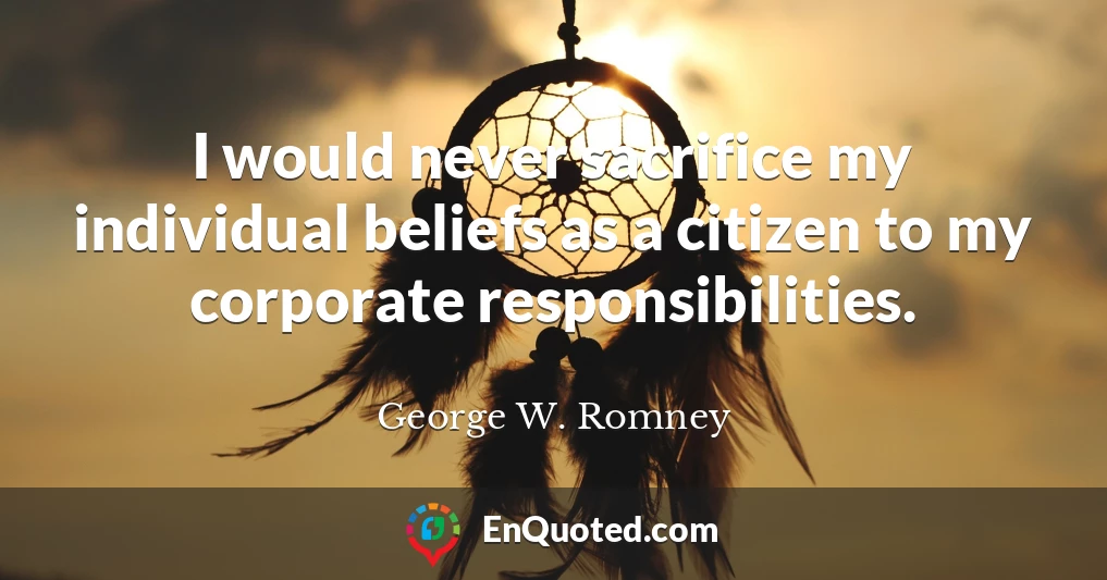 I would never sacrifice my individual beliefs as a citizen to my corporate responsibilities.