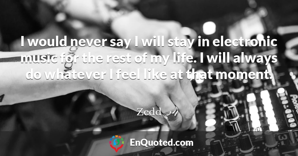 I would never say I will stay in electronic music for the rest of my life. I will always do whatever I feel like at that moment.