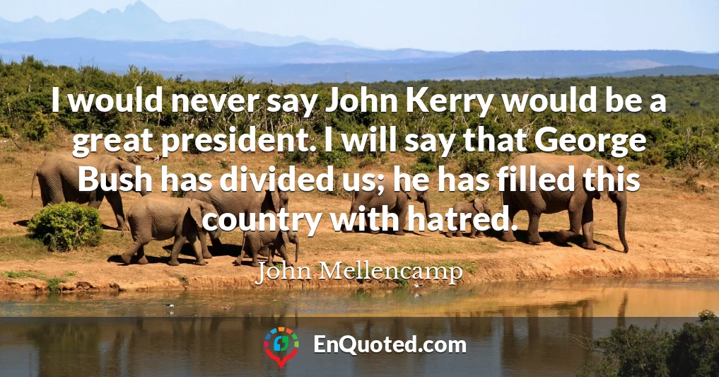 I would never say John Kerry would be a great president. I will say that George Bush has divided us; he has filled this country with hatred.