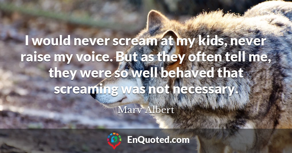 I would never scream at my kids, never raise my voice. But as they often tell me, they were so well behaved that screaming was not necessary.