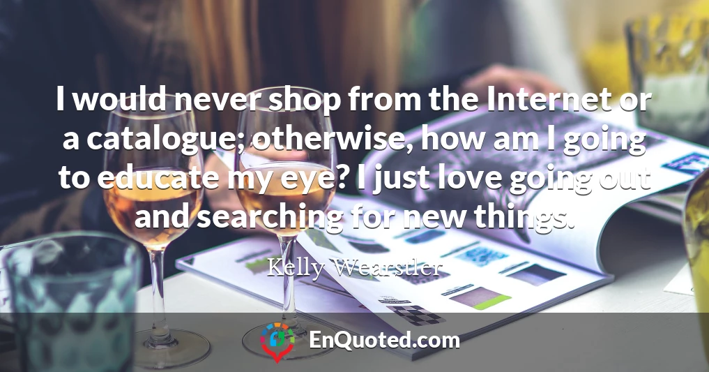 I would never shop from the Internet or a catalogue; otherwise, how am I going to educate my eye? I just love going out and searching for new things.