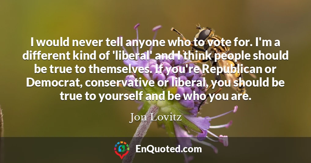 I would never tell anyone who to vote for. I'm a different kind of 'liberal' and I think people should be true to themselves. If you're Republican or Democrat, conservative or liberal, you should be true to yourself and be who you are.