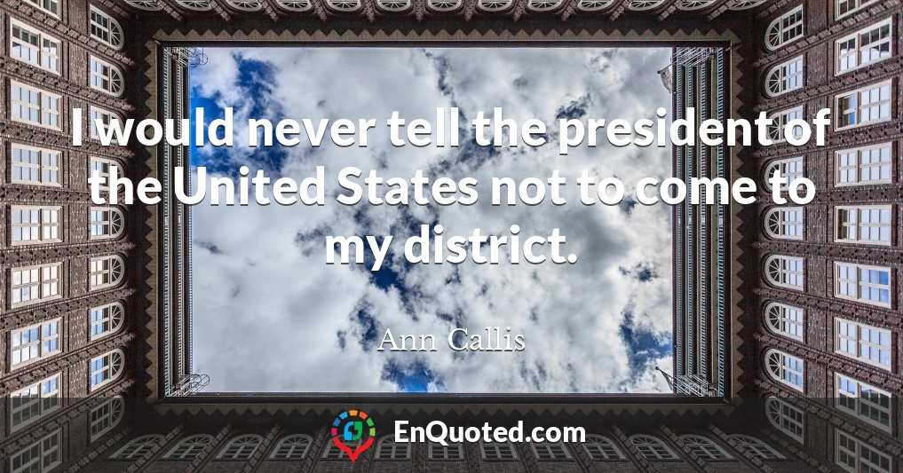 I would never tell the president of the United States not to come to my district.