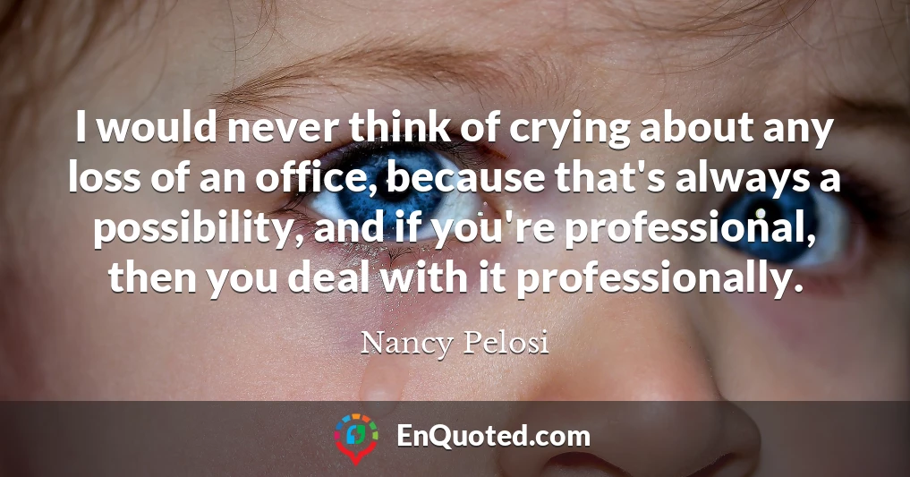 I would never think of crying about any loss of an office, because that's always a possibility, and if you're professional, then you deal with it professionally.