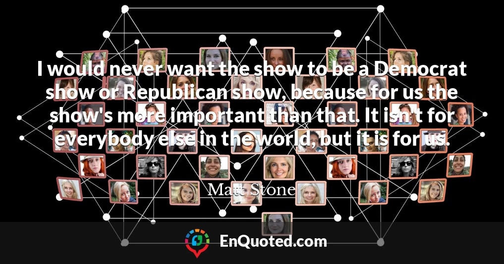 I would never want the show to be a Democrat show or Republican show, because for us the show's more important than that. It isn't for everybody else in the world, but it is for us.