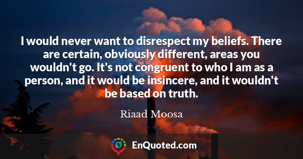 I would never want to disrespect my beliefs. There are certain, obviously different, areas you wouldn't go. It's not congruent to who I am as a person, and it would be insincere, and it wouldn't be based on truth.